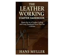 The Leather Working Starter Handbook: Master the Art of Leather Crafting and Create Handmade Pieces That Last a Lifetime