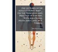 The Lectures of Sir Astley Cooper, Bart ... On the Principles and Practice of Surgery, With Additional Notes and Cases, by F. Tyrrell