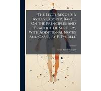 The Lectures of Sir Astley Cooper, Bart ... On the Principles and Practice of Surgery, With Additional Notes and Cases, by F. Tyrrell