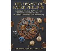 THE LEGACY OF PATEK PHILIPPE: A Complete History of the World's Most Prestigious Watchmaker and the Art of Timeless Excellence in Swiss Watchmaking