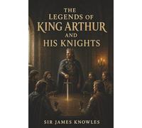 The Legends of King Arthur and His Knights: Merlin, the Round Table, and the Rise and Fall of Arthur’s Kingdom