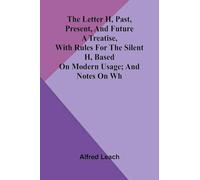 The letter H, past, present, and future: A treatise, with rules for the silent H, based on modern usage; and notes on WH