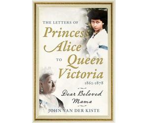The Letters of Princess Alice to Queen Victoria, 1862-1878: Dear Beloved Mama