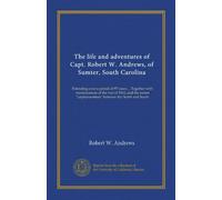 The life and adventures of Capt. Robert W. Andrews, of Sumter, South Carolina: Extending over a period of 97 years ... Together with reminiscences of ... "unpleasantness" between the North and South