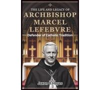 The Life and Legacy of Archbishop Marcel Lefebvre: Defender of Catholic Tradition: The Untold Story of His Battle Against Vatican II and the Founding of the Society of St. Pius X