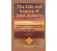 The Life and Legacy of John Roberts: How a Modest Lawyer Navigated Politics and Power to Become Chief Justice of the United States