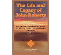 The Life and Legacy of John Roberts: How a Modest Lawyer Navigated Politics and Power to Become Chief Justice of the United States