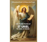 THE LIFE AND PRAYERS OF ST URIEL THE ANGEL OF WISDOM: A Devotional Guide To Wisdom And Prayer