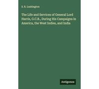 The Life and Services of General Lord Harris, G.C.B., During His Campaigns in America, the West Indies, and India