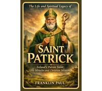 The life and spiritual legacy of saint Patrick: Ireland's patron saint, His miracles and Christian mission