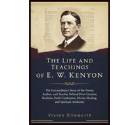 The Life and Teachings of E. W. Kenyon: The Extraordinary Story of the Pastor, Author, and Teacher Who Revealed New Creation Realities, Faith Confession, Divine Healing, and Spiritual Authority