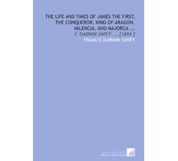 The Life and Times of James the First, the Conqueror, King of Aragon, Valencia, and Majorca ...: F. Darwin Swift ... [1894 ]