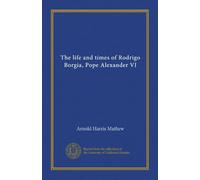 The life and times of Rodrigo Borgia, Pope Alexander VI