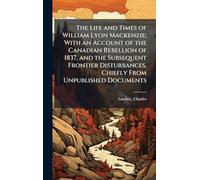 The Life and Times of William Lyon Mackenzie; With an Account of the Canadian Rebellion of 1837, and the Subsequent Frontier Disturbances, Chiefly From Unpublished Documents