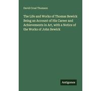The Life and Works of Thomas Bewick Being an Account of His Career and Achievements in Art, with a Notice of the Works of John Bewick