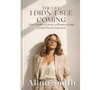 The Life I Didn't See Coming: How I Built a Career, a Business, and a Life I Never Expected