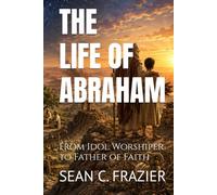 THE LIFE OF ABRAHAM: From Idol Worshiper to Father of Faith