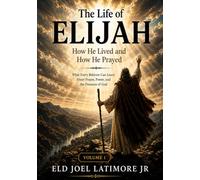 The Life of Elijah How He Lived and How He Prayed: What Every Believer Can Learn About Prayer, Power, and the Presence of God Volume 1