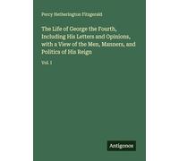 The Life of George the Fourth, Including His Letters and Opinions, with a View of the Men, Manners, and Politics of His Reign: Vol. I