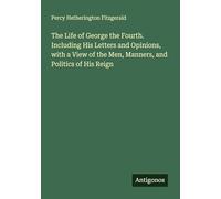 The Life of George the Fourth. Including His Letters and Opinions, with a View of the Men, Manners, and Politics of His Reign