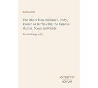 The Life of Hon. William F. Cody, Known as Buffalo Bill, the Famous Hunter, Scout and Guide: An Autobiography