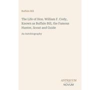 The Life of Hon. William F. Cody, Known as Buffalo Bill, the Famous Hunter, Scout and Guide: An Autobiography