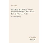 The Life of Hon. William F. Cody, Known as Buffalo Bill, the Famous Hunter, Scout and Guide: An Autobiography