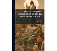 The Life of Jesus Christ According to the Gospel History