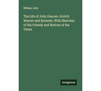 The Life of John Duncan. Scotch Weaver and Botanist. With Sketches of His Friends and Notices of the Times