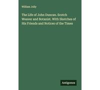 The Life of John Duncan. Scotch Weaver and Botanist. With Sketches of His Friends and Notices of the Times