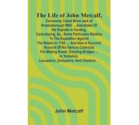 The life of John Metcalf, commonly called Blind Jack of Knaresborough with ... anecdotes of his exploits in hunting, card-playing, &c., some ... and also a succinct account of his various
