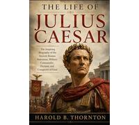 The Life of Julius Caesar: The Inspiring Biography of the Ancient Roman Statesman, Military Commander, Dictator, and Conqueror of Gaul