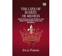 The Life Of Marie De Medicis: Queen Of France, Consort Of Henri Iv, And Regent Of The Kingdom Under Louis XIII Volume 1