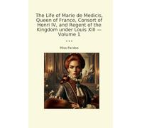 The Life of Marie de Medicis, Queen of France, Consort of Henri IV, and Regent of the Kingdom under Louis XIII - Volume 1 (Classic Books)