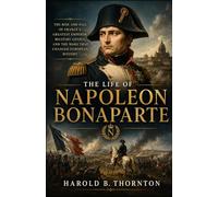 The Life of Napoleon Bonaparte: The Rise and Fall of France’s Greatest Emperor, Military Genius, and the Wars That Changed European History