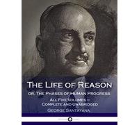 The Life of Reason or, The Phases of Human Progress: All Five Volumes - Complete and Unabridged