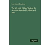 The Life of Sir William Wallace, the Governor General of Scotland, and Hero