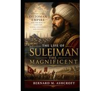 The Life of Suleiman the Magnificent: History of the Ottoman Empire and the Rise of a Sultan: Power, Expansion, and Legacy
