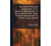 The Life of William James Hall, M. D.: Medical Missionary to the Slums of New York, Pioneer Missionary to Pyong Yang, Korea