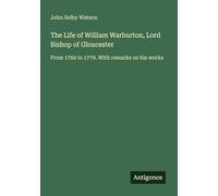 The Life of William Warburton, Lord Bishop of Gloucester: From 1760 to 1779. With remarks on his works