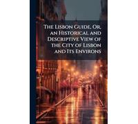 The Lisbon Guide, Or, an Historical and Descriptive View of the City of Lisbon and Its Environs