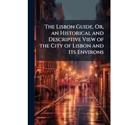The Lisbon Guide, Or, an Historical and Descriptive View of the City of Lisbon and Its Environs