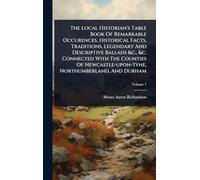 The Local Historian's Table Book Of Remarkable Occurences, Historical Facts, Traditions, Legendary And Descriptive Ballads &c., &c. Connected With The ... Northumberland, And Durham