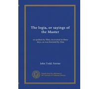 The logia, or sayings of the Master: as spoken by Him; recovered in these days, as was foretold by Him