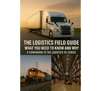 The Logistics Field Guide What You Need to Know and Why: A Companion to the Logistics 101 Series (Logistics 101: From Factory Floor to Front Door)
