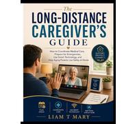 The Long-Distance Caregiver’s Guide: How to Coordinate Medical Care, Prepare for Emergencies, Use Smart Technology, and Help Aging Parents Live Safely at Home