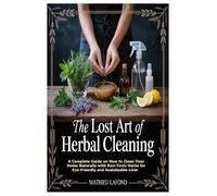 The Lost Art of Herbal Cleaning: A Complete Guide on How to Clean Your Home Naturally with Non-Toxic Herbs for Eco-Friendly and Sus: A Complete Guide ... Herbs for Eco-Friendly and Sustainable Living