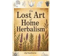 The Lost Art of Home Herbalism: A Practical Guide to Traditional Herbal Remedies
