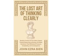 The Lost Art of Thinking Clearly: Reclaim Control of Your Mind, Detect Flawed Reasoning Instantly, and Make Decisions That Withstand Pressure, Complexity, and Consequence