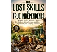 The Lost Skills of True Independence: A Modern Guide to Mastering Timeless Life Skills for Self-Sufficiency, Confidence, Preparedness, and Everyday Resilience